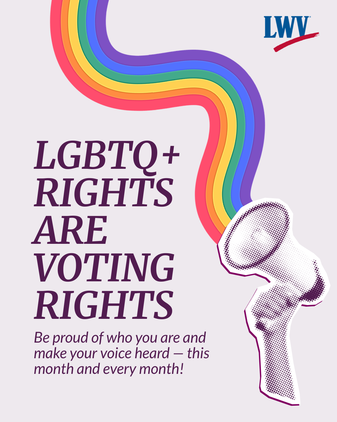 A graphic on a light purple background. Purple text on the left side reads, "LGBTQ+ rights are voting rights. Be proud of who you are and make your voice heard - this month and every month!" On the right is a collage-style cut out of a hand holding a megaphone with a rainbow coming out of it. The League of Women Voters' logo is in the upper right corner.