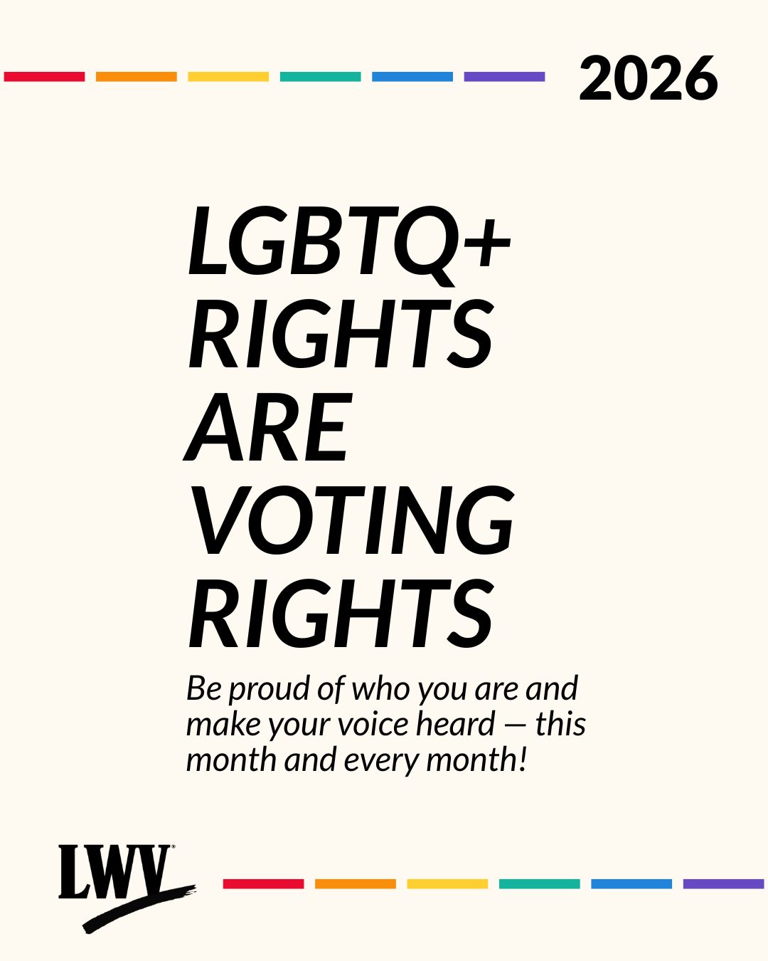A graphic on a pale yellow background. At the top and bottom are rainbow stripes, the year 2026, and the League of Women Voters' logo in black. Black text in the center reads "LGBTQ+ rights are voting rights. Be proud of who you are and make your voice heard - this month and every month!"