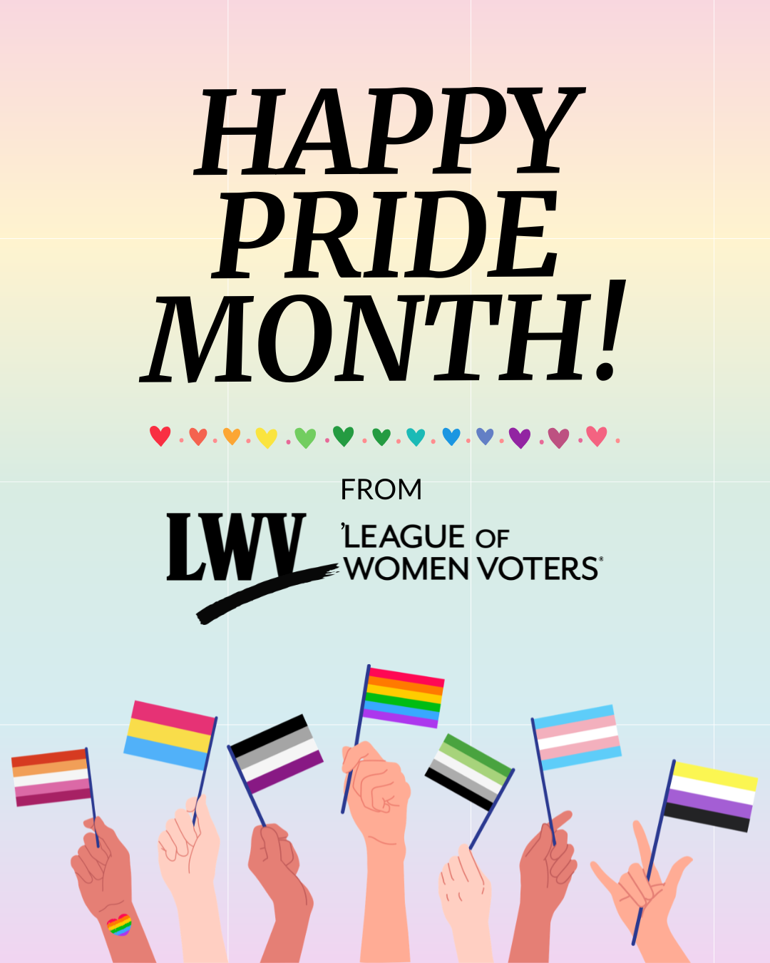 A graphic on a pale, rainbow colored background. Big black text at the top reads, "Happy Pride Month! From, the League of Women Voters" with a rainbow of hearts underneath. At the bottom of the graphic are a diverse set of seven hands holding up and waving various pride flags - from left to right, these are: lesbian, pansexual, asexual, LGBTQ, aromantic, transgender, and nonbinary.
