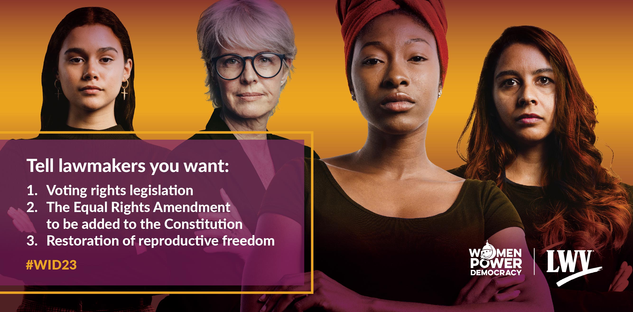 Four women standing in front of an orange gradient background. There is a purple translucent box in the bottom left that says: "Tell lawmakers you want: 1. Voting rights legislation; 2. The Equal Rights Amendment to be added to the Constitution; 3. The restoration of reproductive freedom. #WID23"