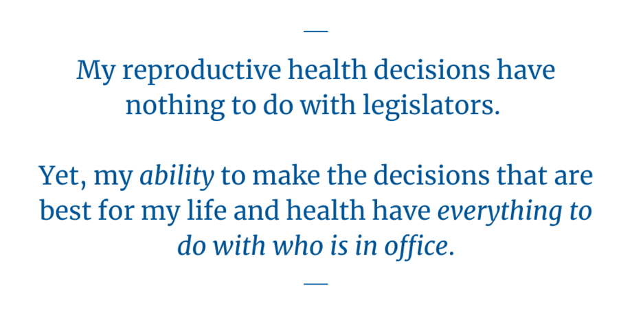 "My reproductive health decisions have nothing to do with legislators. Yet, my ability to make the decisions that are best for my life and health have everything to do with who is in office."